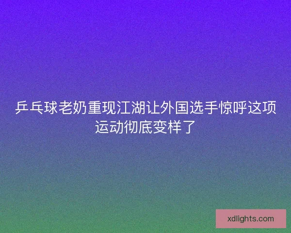 乒乓球老奶重现江湖让外国选手惊呼这项运动彻底变样了 乒乓球老奶重现江湖让外国选手惊呼这项运动彻底变样了
