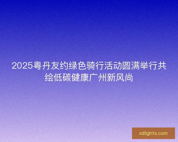 2025粤丹友约绿色骑行活动圆满举行共绘低碳健康广州新风尚