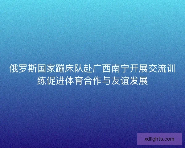 俄罗斯国家蹦床队赴广西南宁开展交流训练促进体育合作与友谊发展