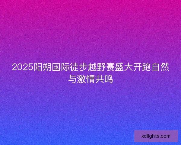 2025阳朔国际徒步越野赛盛大开跑自然与激情共鸣 2025阳朔国际徒步越野赛盛大开跑自然与激情共鸣