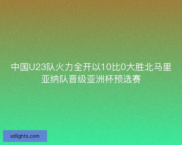中国U23队火力全开以10比0大胜北马里亚纳队晋级亚洲杯预选赛