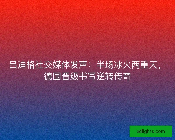 吕迪格社交媒体发声：半场冰火两重天，德国晋级书写逆转传奇