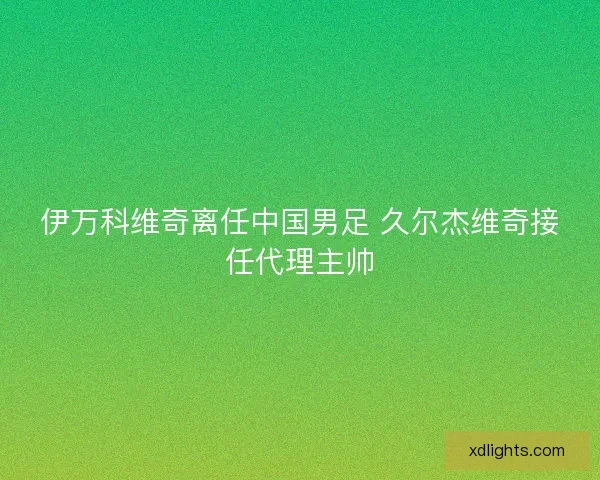 伊万科维奇离任中国男足 久尔杰维奇接任代理主帅